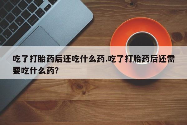 网上打胎药私人店,打胎药专卖吃了打胎药后还吃什么药.吃了打胎药后还需要吃什么药？