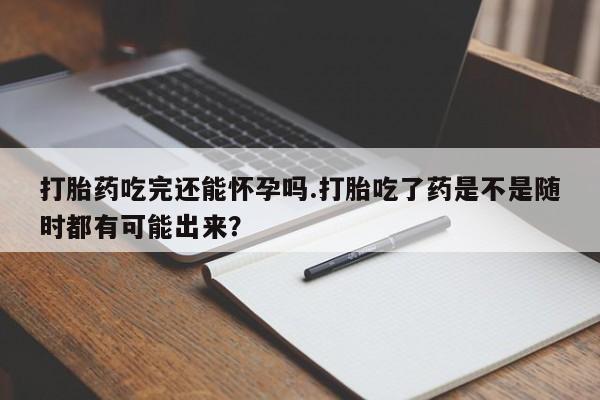 网上打胎药私人店,打胎药专卖打胎药吃完还能怀孕吗.打胎吃了药是不是随时都有可能出来？