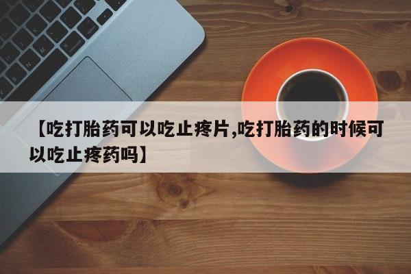 网上打胎药私人店,打胎药专卖【吃打胎药可以吃止疼片,吃打胎药的时候可以吃止疼药吗】