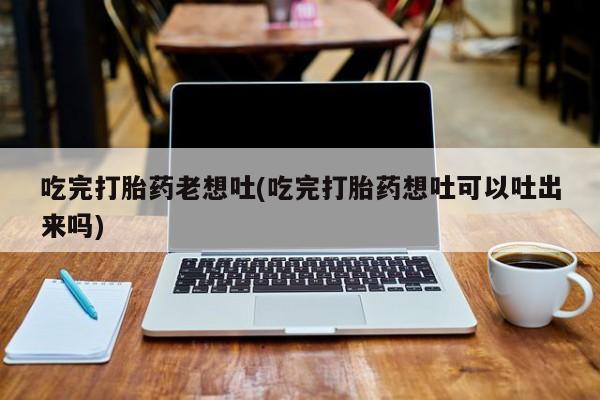 网上打胎药私人店,打胎药专卖吃完打胎药老想吐(吃完打胎药想吐可以吐出来吗)