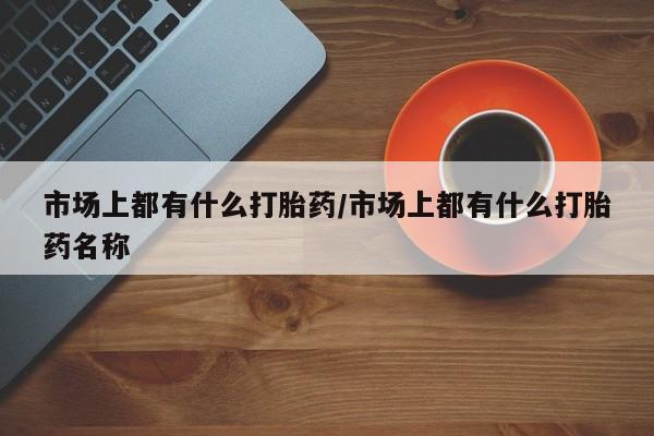 网上打胎药私人店,打胎药专卖市场上都有什么打胎药/市场上都有什么打胎药名称