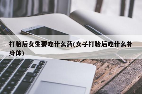 网上打胎药私人店,打胎药专卖打胎后女生要吃什么药(女子打胎后吃什么补身体)