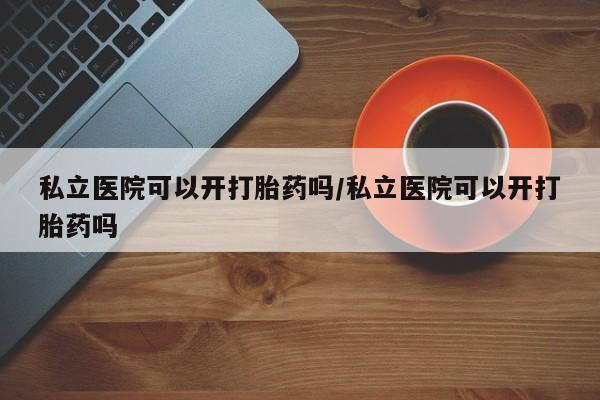 网上打胎药私人店,打胎药专卖私立医院可以开打胎药吗/私立医院可以开打胎药吗