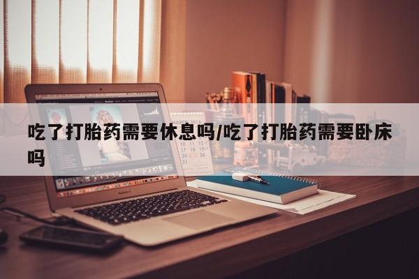 网上打胎药私人店,打胎药专卖吃了打胎药需要休息吗/吃了打胎药需要卧床吗