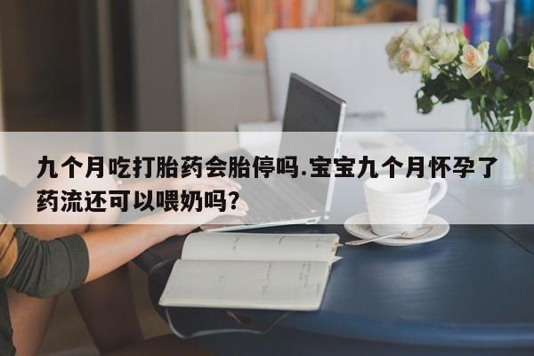 网上打胎药私人店,打胎药专卖九个月吃打胎药会胎停吗.宝宝九个月怀孕了药流还可以喂奶吗？