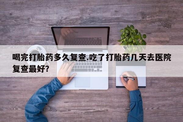 网上打胎药私人店,打胎药专卖喝完打胎药多久复查.吃了打胎药几天去医院复查最好？