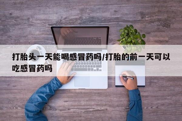 网上打胎药私人店,打胎药专卖打胎头一天能喝感冒药吗/打胎的前一天可以吃感冒药吗