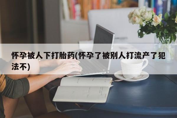网上打胎药私人店,打胎药专卖怀孕被人下打胎药(怀孕了被别人打流产了犯法不)