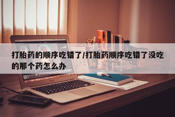 网上打胎药私人店,打胎药专卖打胎药的顺序吃错了/打胎药顺序吃错了没吃的那个药怎么办