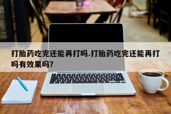 网上打胎药私人店,打胎药专卖打胎药吃完还能再打吗.打胎药吃完还能再打吗有效果吗？