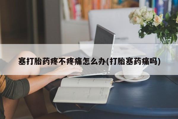 网上打胎药私人店,打胎药专卖塞打胎药疼不疼痛怎么办(打胎塞药痛吗)