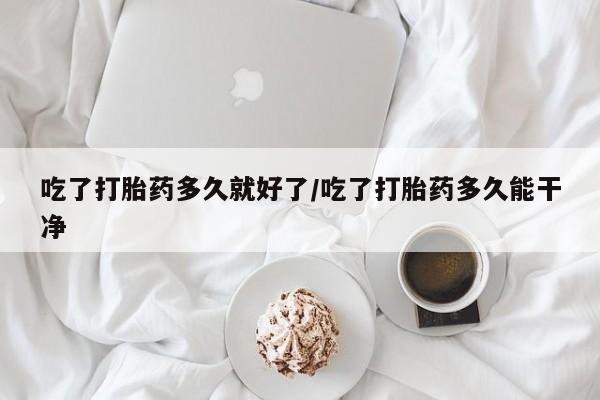 网上打胎药私人店,打胎药专卖吃了打胎药多久就好了/吃了打胎药多久能干净