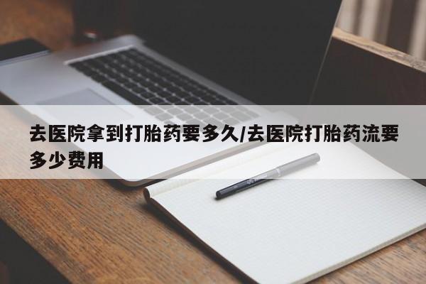 网上打胎药私人店,打胎药专卖去医院拿到打胎药要多久/去医院打胎药流要多少费用