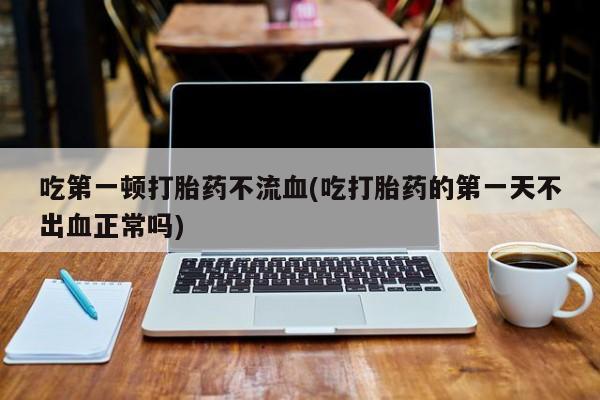 网上打胎药私人店,打胎药专卖吃第一顿打胎药不流血(吃打胎药的第一天不出血正常吗)