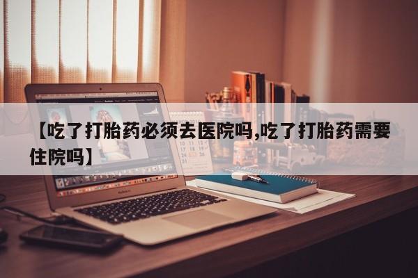 网上打胎药私人店,打胎药专卖【吃了打胎药必须去医院吗,吃了打胎药需要住院吗】