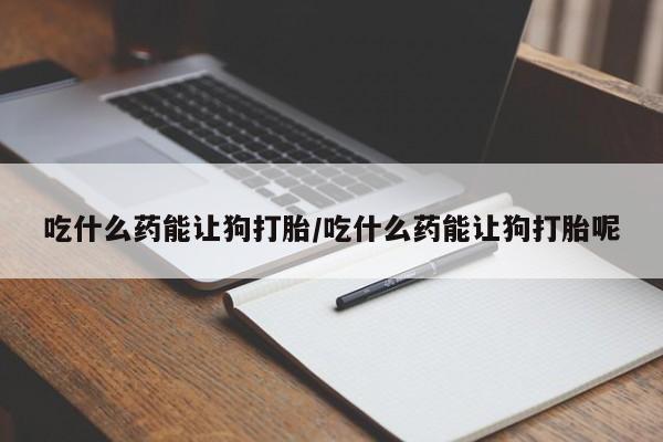网上打胎药私人店,打胎药专卖吃什么药能让狗打胎/吃什么药能让狗打胎呢