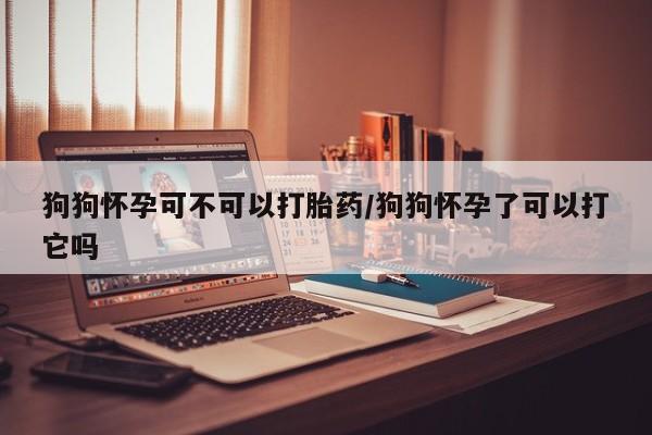 网上打胎药私人店,打胎药专卖狗狗怀孕可不可以打胎药/狗狗怀孕了可以打它吗