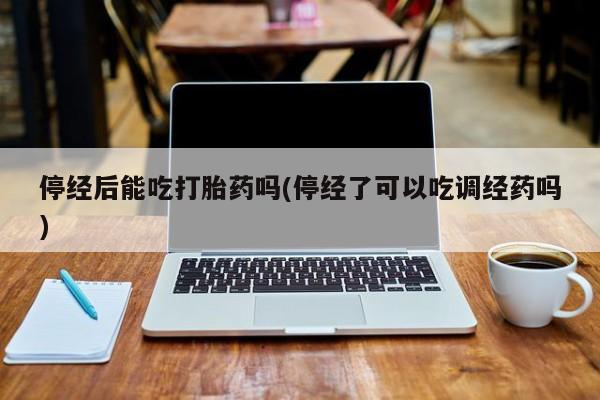 网上打胎药私人店,打胎药专卖停经后能吃打胎药吗(停经了可以吃调经药吗)