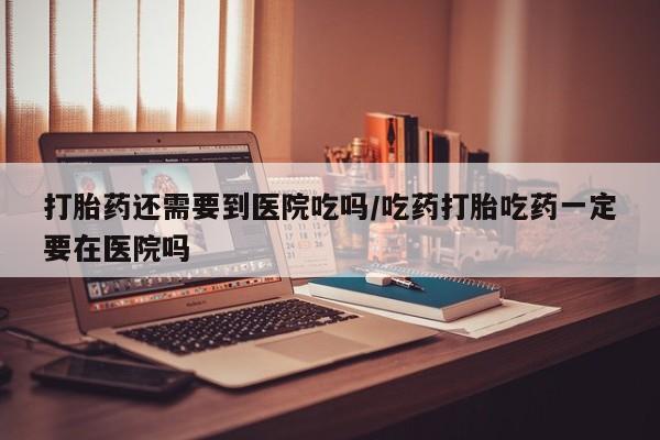 网上打胎药私人店,打胎药专卖打胎药还需要到医院吃吗/吃药打胎吃药一定要在医院吗