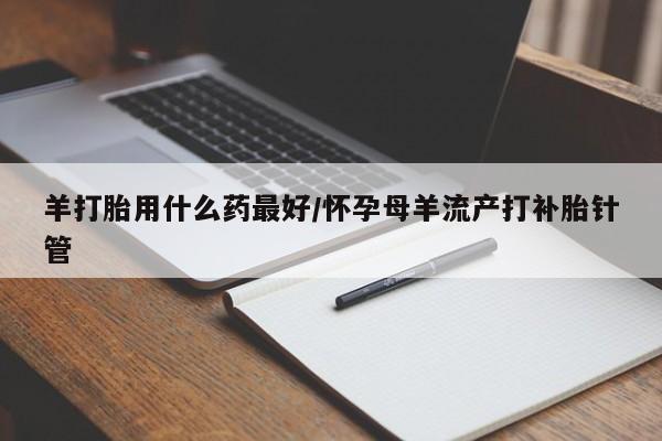 网上打胎药私人店,打胎药专卖羊打胎用什么药最好/怀孕母羊流产打补胎针管