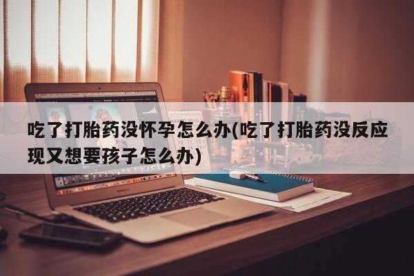 网上打胎药私人店,打胎药专卖吃了打胎药没怀孕怎么办(吃了打胎药没反应现又想要孩子怎么办)