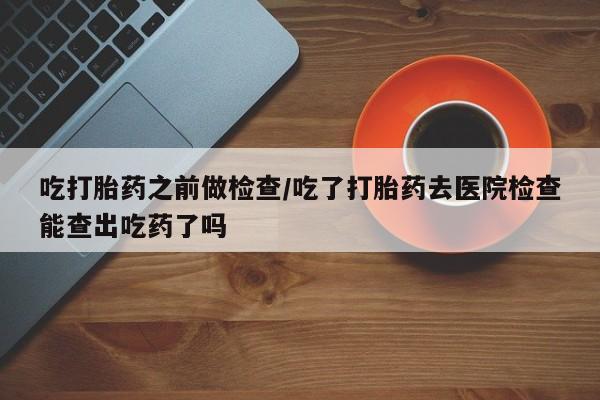 网上打胎药私人店,打胎药专卖吃打胎药之前做检查/吃了打胎药去医院检查能查出吃药了吗