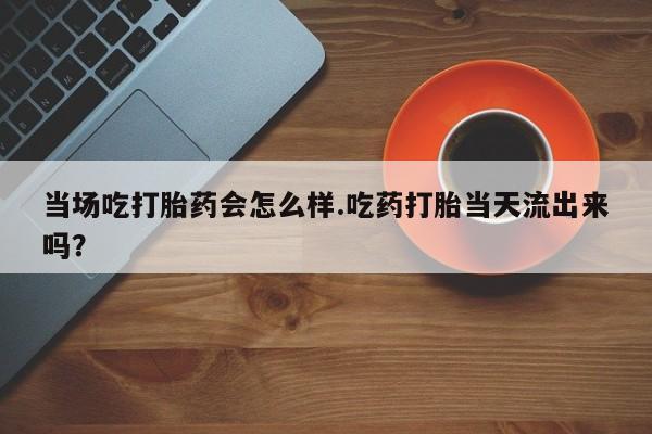 网上打胎药私人店,打胎药专卖当场吃打胎药会怎么样.吃药打胎当天流出来吗？