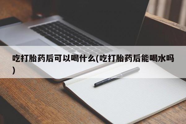 网上打胎药私人店,打胎药专卖吃打胎药后可以喝什么(吃打胎药后能喝水吗)