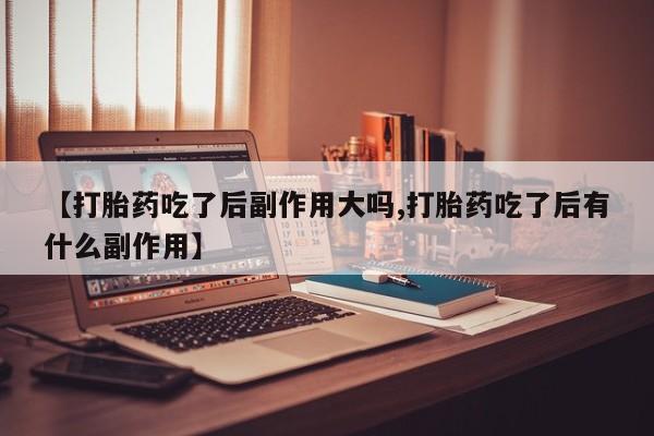 网上打胎药私人店,打胎药专卖【打胎药吃了后副作用大吗,打胎药吃了后有什么副作用】