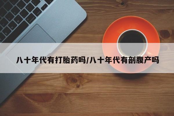 网上打胎药私人店,打胎药专卖八十年代有打胎药吗/八十年代有剖腹产吗
