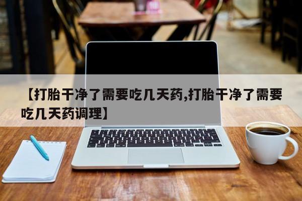 网上打胎药私人店,打胎药专卖【打胎干净了需要吃几天药,打胎干净了需要吃几天药调理】
