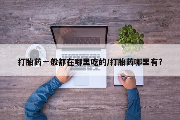 网上打胎药私人店,打胎药专卖打胎药一般都在哪里吃的/打胎药哪里有?