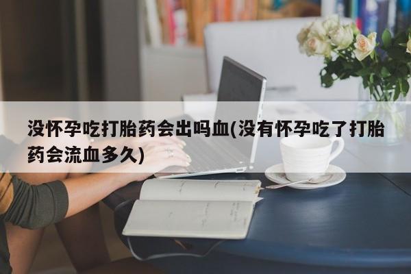 网上打胎药私人店,打胎药专卖没怀孕吃打胎药会出吗血(没有怀孕吃了打胎药会流血多久)
