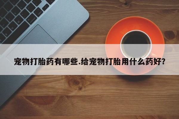网上打胎药私人店,打胎药专卖宠物打胎药有哪些.给宠物打胎用什么药好？