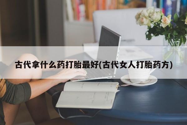网上打胎药私人店,打胎药专卖古代拿什么药打胎最好(古代女人打胎药方)