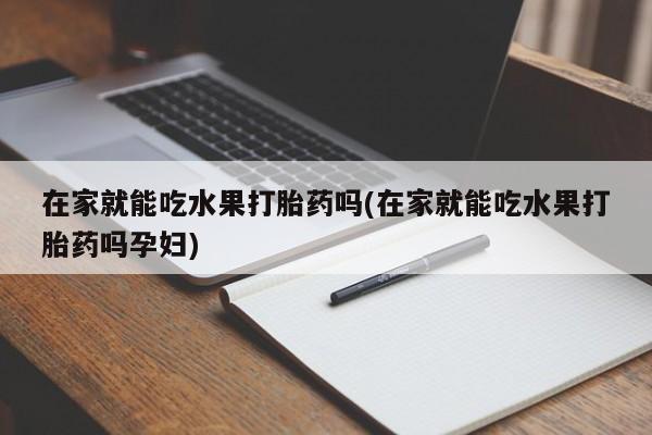 网上打胎药私人店,打胎药专卖在家就能吃水果打胎药吗(在家就能吃水果打胎药吗孕妇)