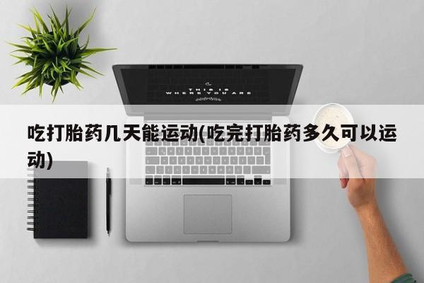 网上打胎药私人店,打胎药专卖吃打胎药几天能运动(吃完打胎药多久可以运动)