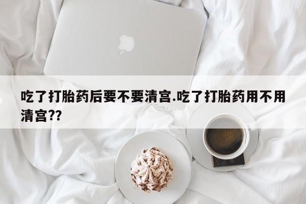 网上打胎药私人店,打胎药专卖吃了打胎药后要不要清宫.吃了打胎药用不用清宫?？