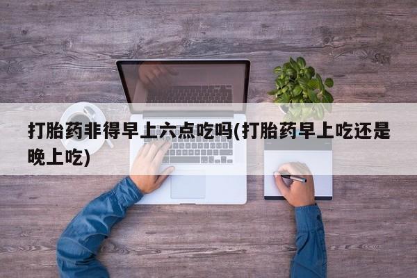网上打胎药私人店,打胎药专卖打胎药非得早上六点吃吗(打胎药早上吃还是晚上吃)