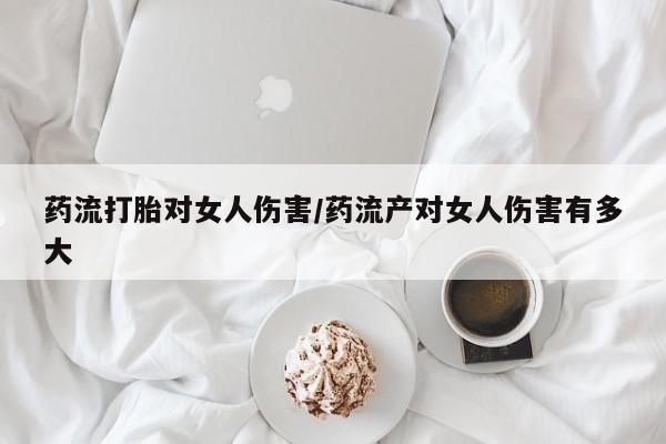 网上打胎药私人店,打胎药专卖药流打胎对女人伤害/药流产对女人伤害有多大