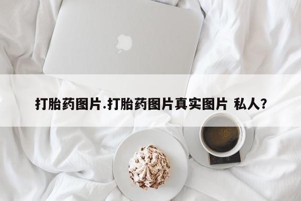 网上打胎药私人店,打胎药专卖打胎药图片.打胎药图片真实图片 私人？