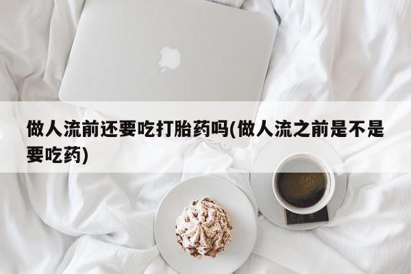 网上打胎药私人店,打胎药专卖做人流前还要吃打胎药吗(做人流之前是不是要吃药)