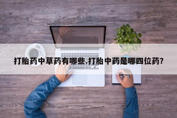 网上打胎药私人店,打胎药专卖打胎药中草药有哪些.打胎中药是哪四位药？