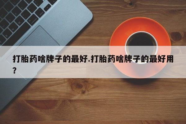 网上打胎药私人店,打胎药专卖打胎药啥牌子的最好.打胎药啥牌子的最好用？