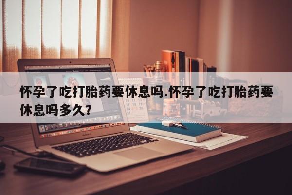 网上打胎药私人店,打胎药专卖怀孕了吃打胎药要休息吗.怀孕了吃打胎药要休息吗多久？