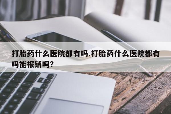网上打胎药私人店,打胎药专卖打胎药什么医院都有吗.打胎药什么医院都有吗能报销吗？