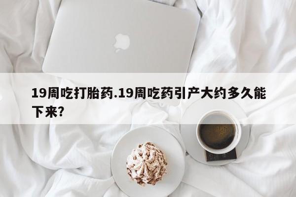 网上打胎药私人店,打胎药专卖19周吃打胎药.19周吃药引产大约多久能下来？
