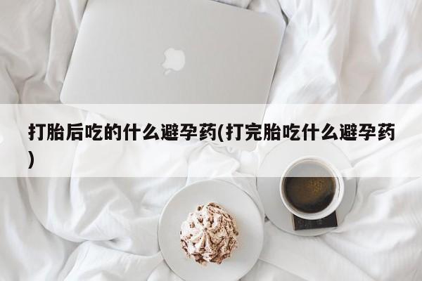 网上打胎药私人店,打胎药专卖打胎后吃的什么避孕药(打完胎吃什么避孕药)