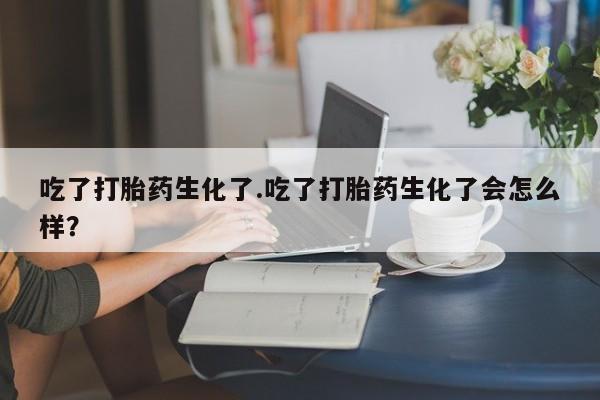 网上打胎药私人店,打胎药专卖吃了打胎药生化了.吃了打胎药生化了会怎么样？