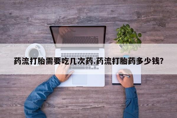 网上打胎药私人店,打胎药专卖药流打胎需要吃几次药.药流打胎药多少钱？